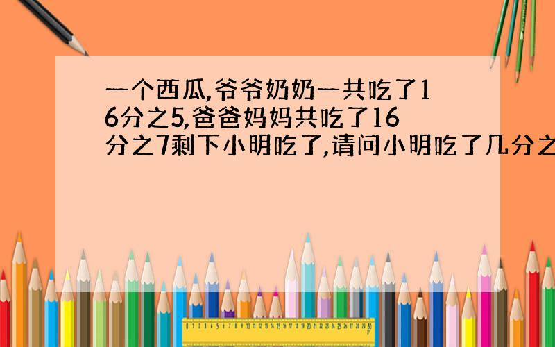 一个西瓜,爷爷奶奶一共吃了16分之5,爸爸妈妈共吃了16分之7剩下小明吃了,请问小明吃了几分之几?