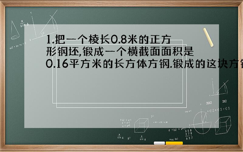 1.把一个棱长0.8米的正方形钢坯,锻成一个横截面面积是0.16平方米的长方体方钢.锻成的这块方钢长多少米?（用方程解）