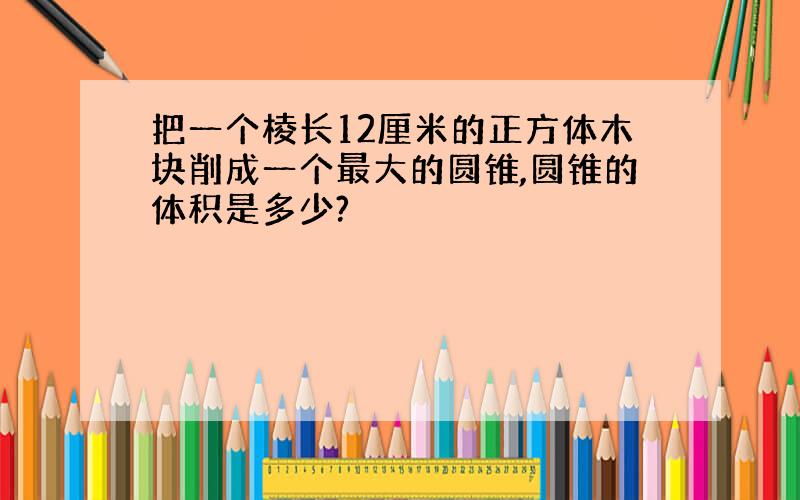 把一个棱长12厘米的正方体木块削成一个最大的圆锥,圆锥的体积是多少?