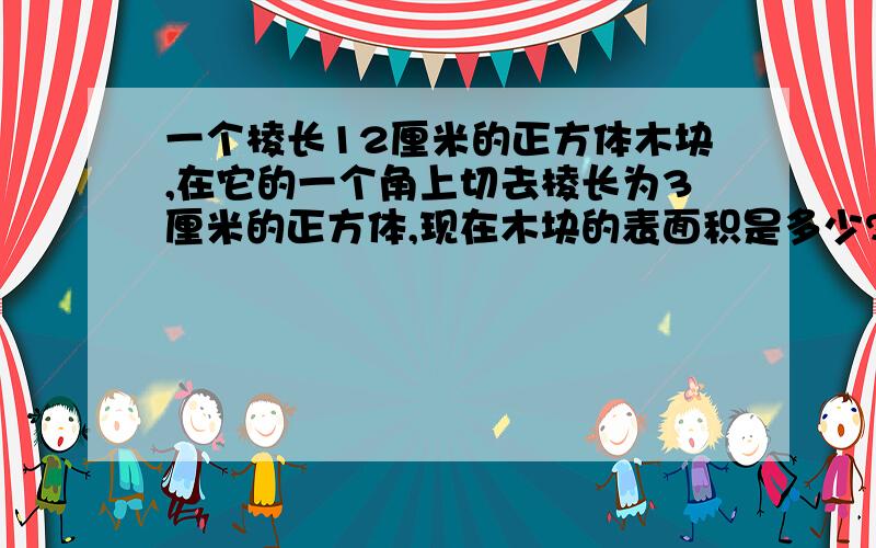 一个棱长12厘米的正方体木块,在它的一个角上切去棱长为3厘米的正方体,现在木块的表面积是多少?