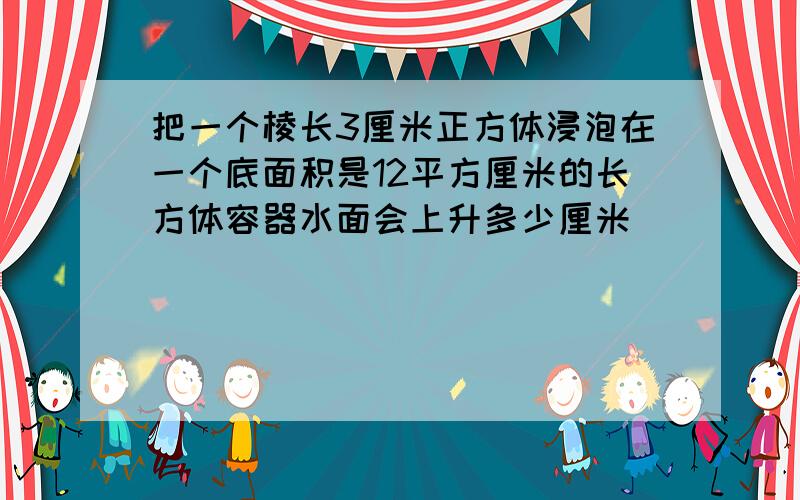 把一个棱长3厘米正方体浸泡在一个底面积是12平方厘米的长方体容器水面会上升多少厘米