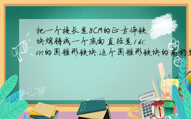 把一个棱长是8CM的正方体铁块熔铸成一个底面直径是16cm的圆锥形铁块.这个圆锥形铁块的高约是多少?