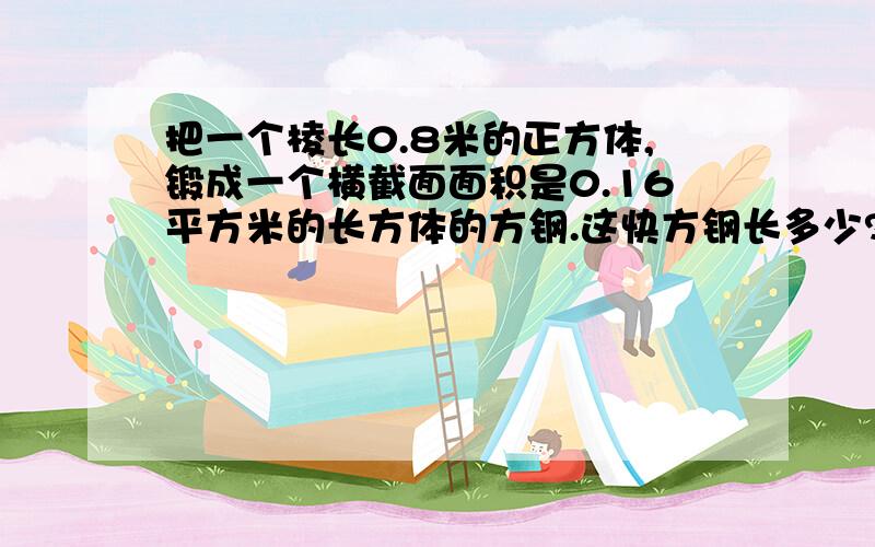 把一个棱长0.8米的正方体,锻成一个横截面面积是0.16平方米的长方体的方钢.这快方钢长多少?(方程解)要写理