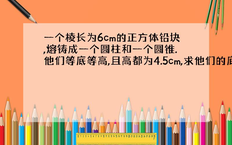 一个棱长为6cm的正方体铅块,熔铸成一个圆柱和一个圆锥.他们等底等高,且高都为4.5cm,求他们的底面积