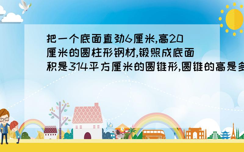 把一个底面直劲6厘米,高20厘米的圆柱形钢材,锻照成底面积是314平方厘米的圆锥形,圆锥的高是多少厘米