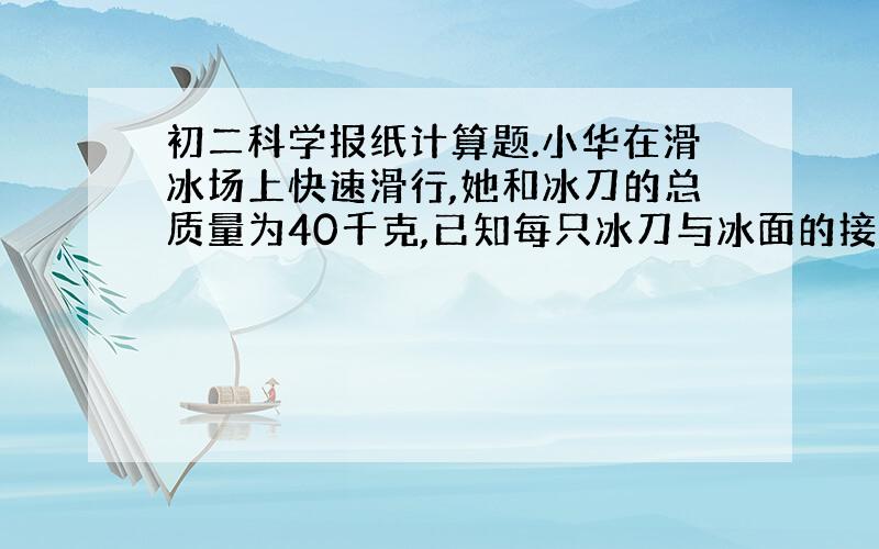 初二科学报纸计算题.小华在滑冰场上快速滑行,她和冰刀的总质量为40千克,已知每只冰刀与冰面的接触面积为15cm2.求：（