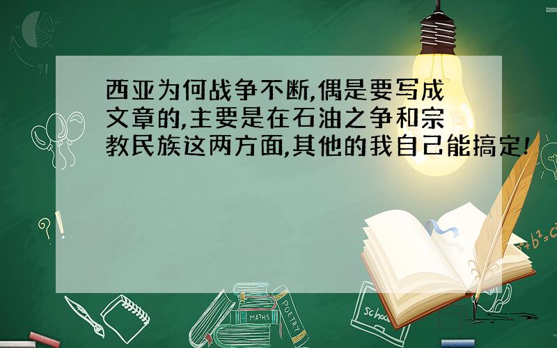 西亚为何战争不断,偶是要写成文章的,主要是在石油之争和宗教民族这两方面,其他的我自己能搞定!