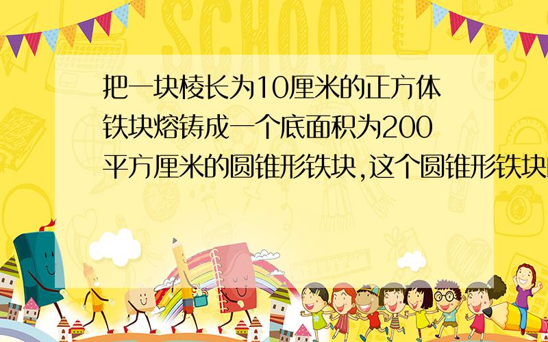 把一块棱长为10厘米的正方体铁块熔铸成一个底面积为200平方厘米的圆锥形铁块,这个圆锥形铁块的高约是?