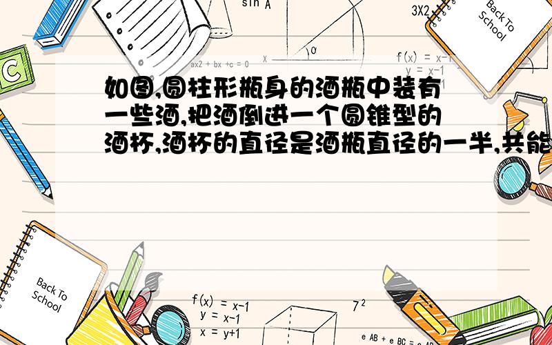 如图,圆柱形瓶身的酒瓶中装有一些酒,把酒倒进一个圆锥型的酒杯,酒杯的直径是酒瓶直径的一半,共能到满