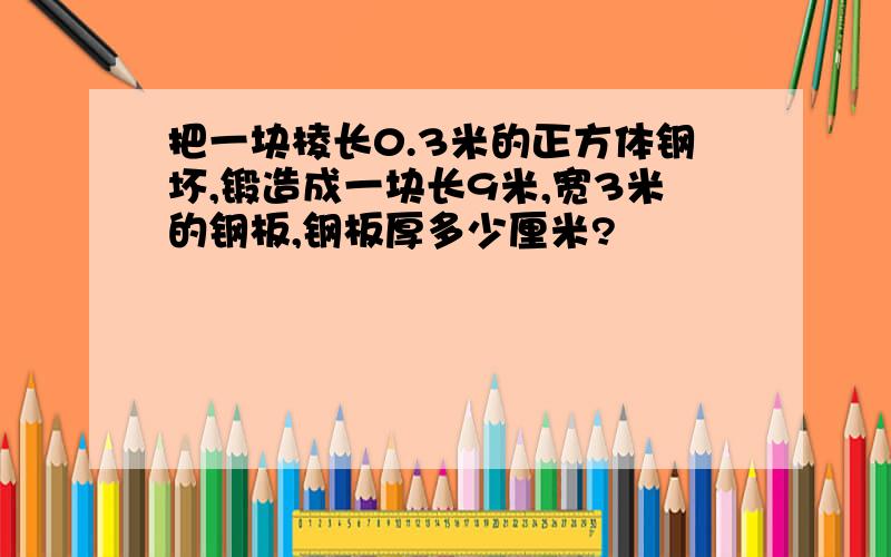 把一块棱长0.3米的正方体钢坏,锻造成一块长9米,宽3米的钢板,钢板厚多少厘米?