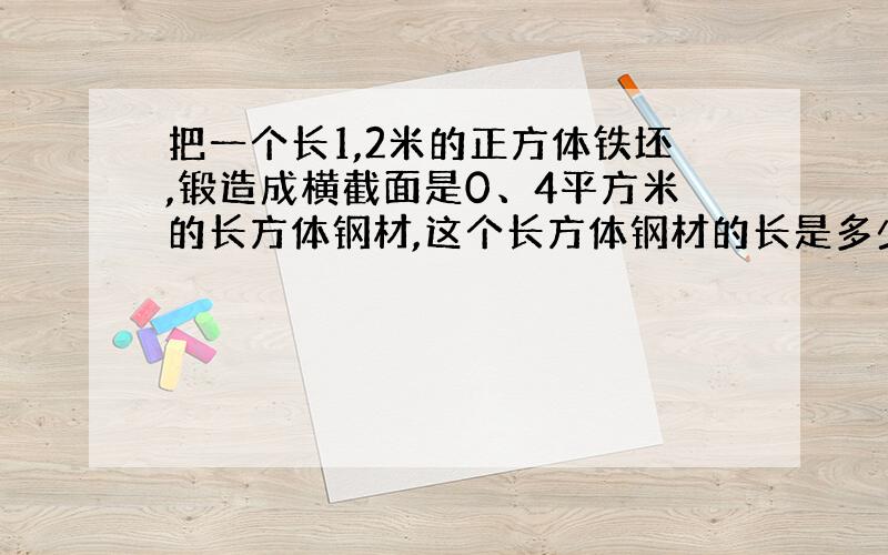 把一个长1,2米的正方体铁坯,锻造成横截面是0、4平方米的长方体钢材,这个长方体钢材的长是多少米?