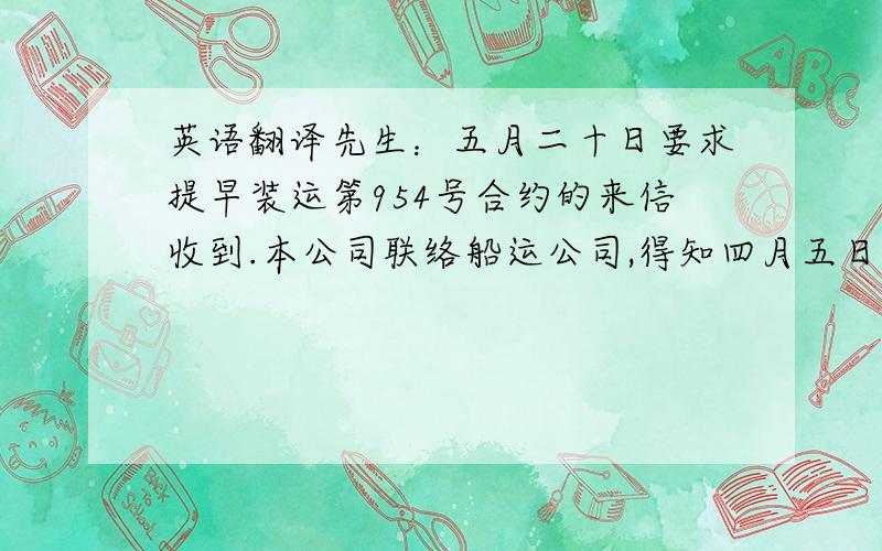 英语翻译先生：五月二十日要求提早装运第954号合约的来信收到.本公司联络船运公司,得知四月五日前开往贵公司港口的船只已没