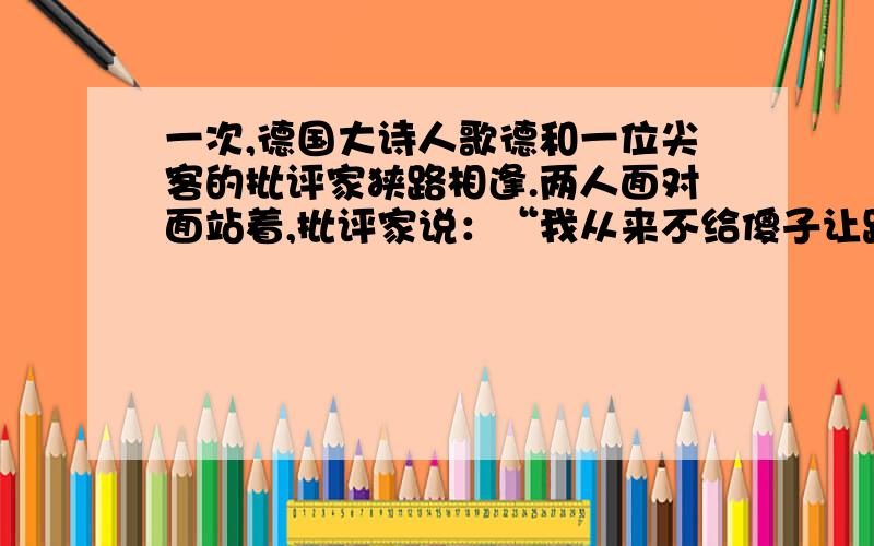 一次,德国大诗人歌德和一位尖客的批评家狭路相逢.两人面对面站着,批评家说：“我从来不给傻子让路.”歌德赶紧让到一边,并微