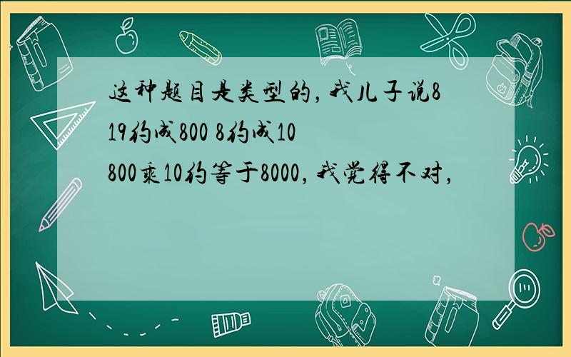 这种题目是类型的，我儿子说819约成800 8约成10 800乘10约等于8000，我觉得不对，