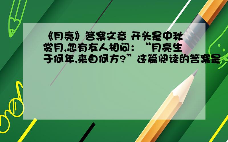 《月亮》答案文章 开头是中秋赏月,忽有友人相问：“月亮生于何年,来自何方?”这篇阅读的答案是