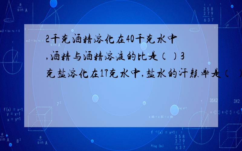 2千克酒精溶化在40千克水中,酒精与酒精溶液的比是（）3克盐溶化在17克水中,盐水的汗颜率是（ ）