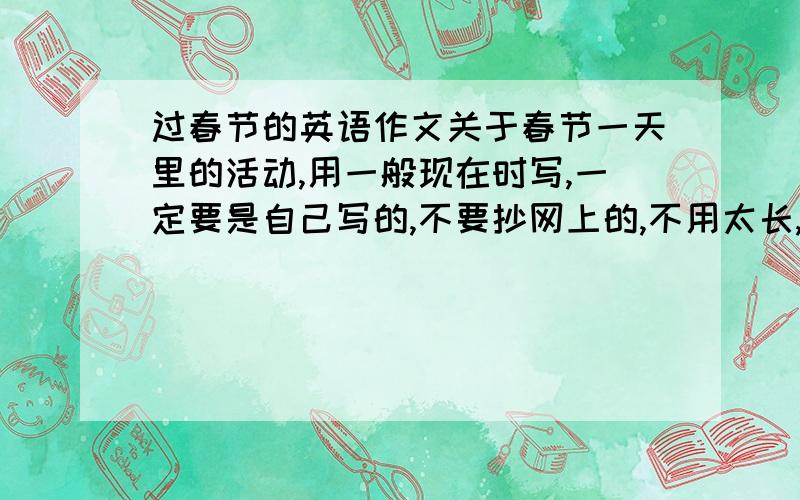 过春节的英语作文关于春节一天里的活动,用一般现在时写,一定要是自己写的,不要抄网上的,不用太长,60~80词就行了.