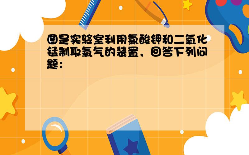 图是实验室利用氯酸钾和二氧化锰制取氧气的装置，回答下列问题：