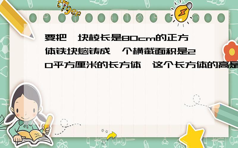 要把一块棱长是80cm的正方体铁块熔铸成一个横截面积是20平方厘米的长方体,这个长方体的高是多少?