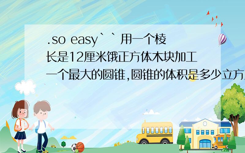 .so easy``用一个棱长是12厘米饿正方体木块加工一个最大的圆锥,圆锥的体积是多少立方厘米?