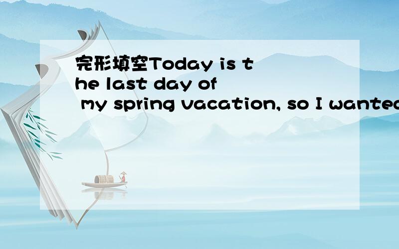 完形填空Today is the last day of my spring vacation, so I wanted