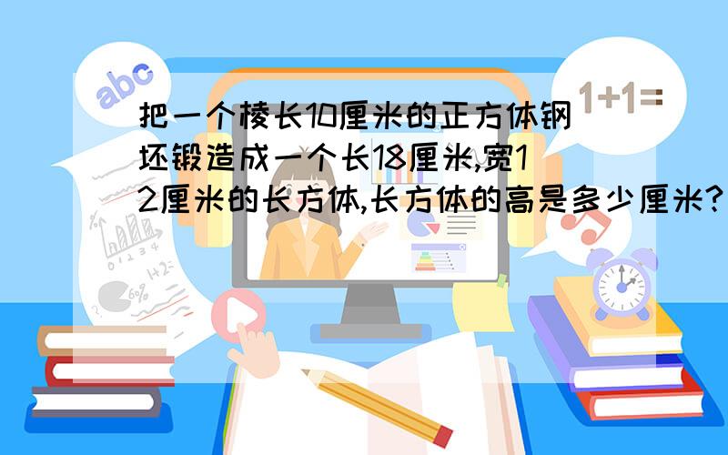 把一个棱长10厘米的正方体钢坯锻造成一个长18厘米,宽12厘米的长方体,长方体的高是多少厘米?