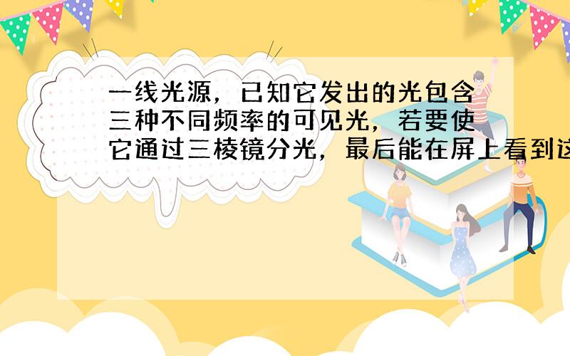 一线光源，已知它发出的光包含三种不同频率的可见光，若要使它通过三棱镜分光，最后能在屏上看到这三种不同频率的光的谱线，则除