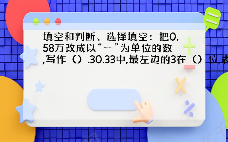 填空和判断、选择填空：把0.58万改成以“一”为单位的数,写作（）.30.33中,最左边的3在（）位,表示（）；中间的3