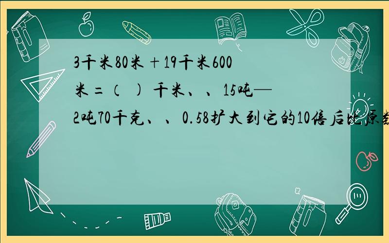 3千米80米+19千米600米=（ ) 千米、、15吨—2吨70千克、、0.58扩大到它的10倍后比原数增加了（）