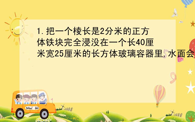 1.把一个棱长是2分米的正方体铁块完全浸没在一个长40厘米宽25厘米的长方体玻璃容器里,水面会升高多少分米