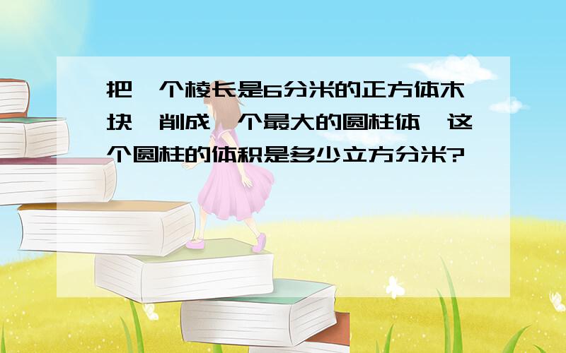 把一个棱长是6分米的正方体木块,削成一个最大的圆柱体,这个圆柱的体积是多少立方分米?