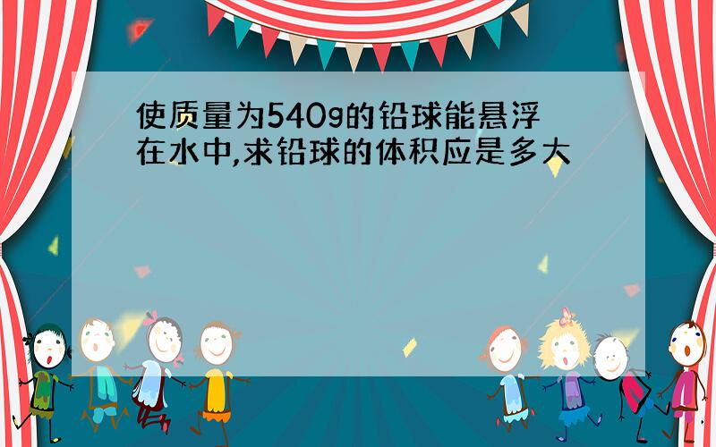 使质量为540g的铅球能悬浮在水中,求铅球的体积应是多大