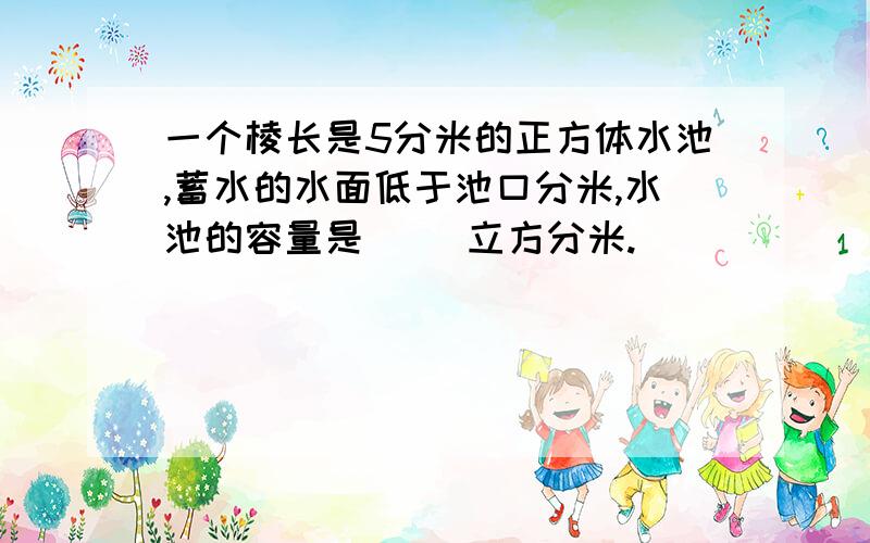 一个棱长是5分米的正方体水池,蓄水的水面低于池口分米,水池的容量是( )立方分米.