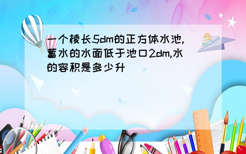 一个棱长5dm的正方体水池,蓄水的水面低于池口2dm,水的容积是多少升