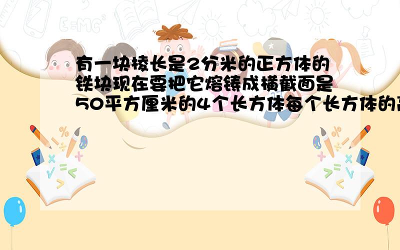 有一块棱长是2分米的正方体的铁块现在要把它熔铸成横截面是50平方厘米的4个长方体每个长方体的高是多少?