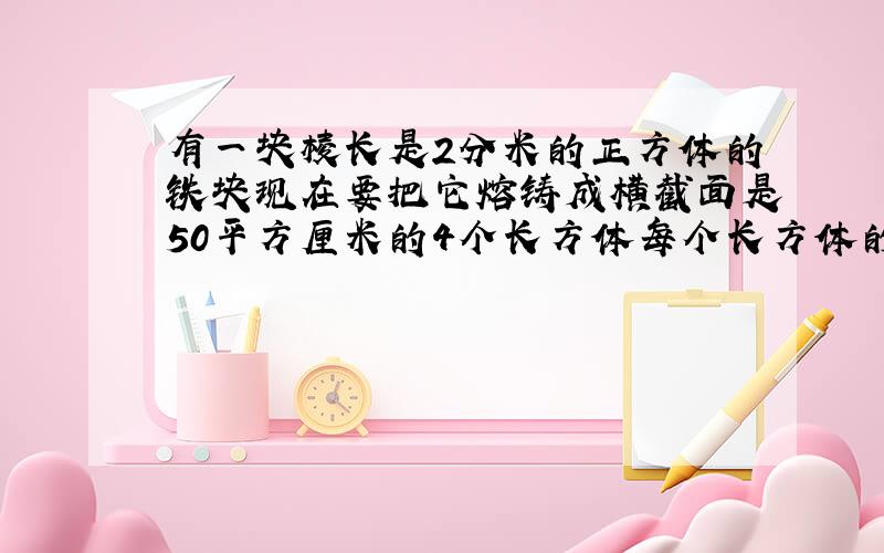 有一块棱长是2分米的正方体的铁块现在要把它熔铸成横截面是50平方厘米的4个长方体每个长方体的高是多少