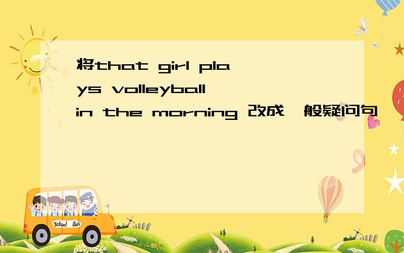 将that girl plays volleyball in the morning 改成一般疑问句