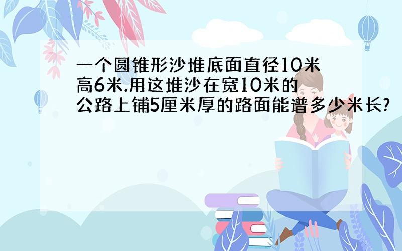 一个圆锥形沙堆底面直径10米高6米.用这堆沙在宽10米的公路上铺5厘米厚的路面能谱多少米长?