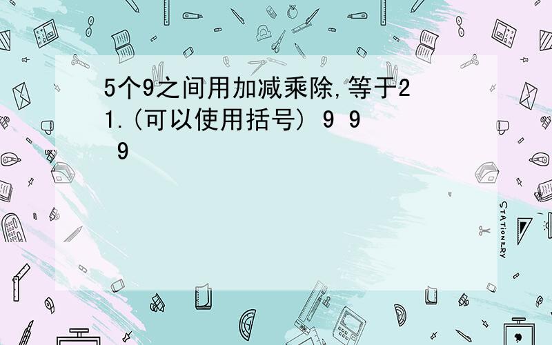 5个9之间用加减乘除,等于21.(可以使用括号) 9 9 9