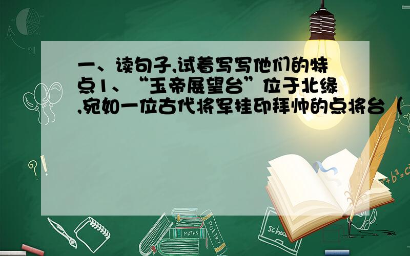 一、读句子,试着写写他们的特点1、“玉帝展望台”位于北缘,宛如一位古代将军挂印拜帅的点将台（ ）2、豆腐在中国社会中,是