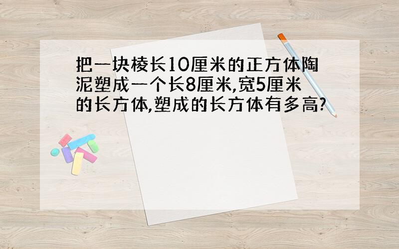 把一块棱长10厘米的正方体陶泥塑成一个长8厘米,宽5厘米的长方体,塑成的长方体有多高?