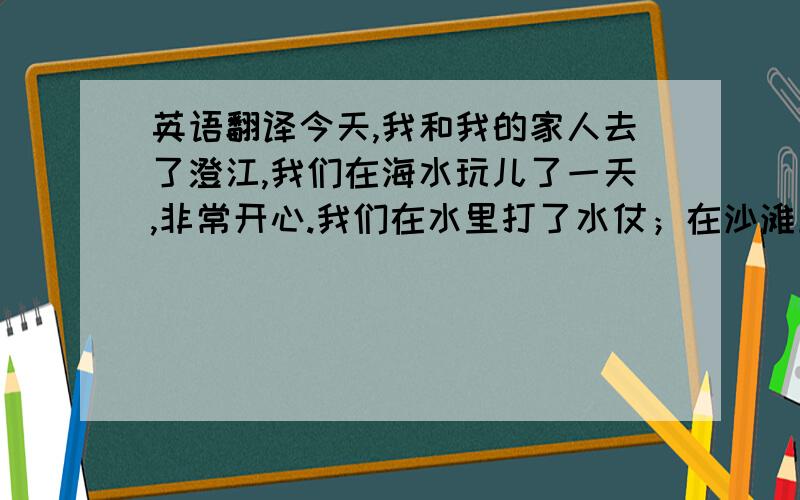 英语翻译今天,我和我的家人去了澄江,我们在海水玩儿了一天,非常开心.我们在水里打了水仗；在沙滩上沐浴着阳光,这是我假期中