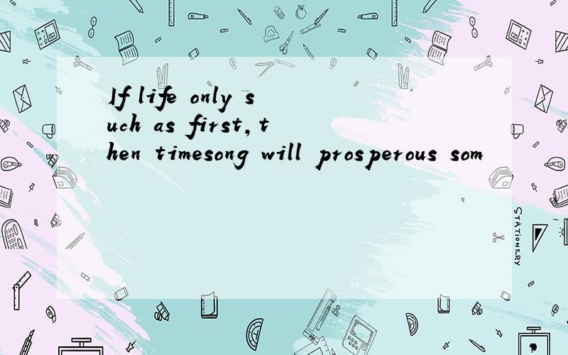 If life only such as first,then timesong will prosperous som