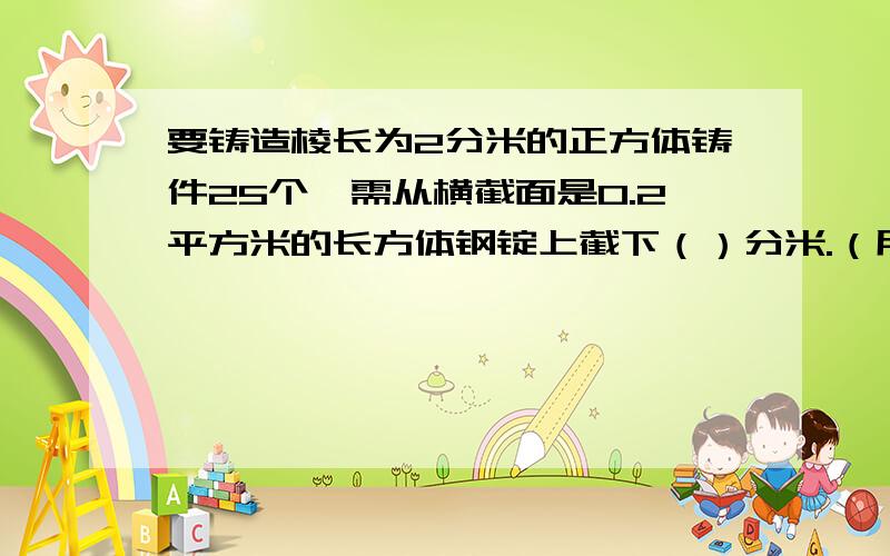 要铸造棱长为2分米的正方体铸件25个,需从横截面是0.2平方米的长方体钢锭上截下（）分米.（用方程解）