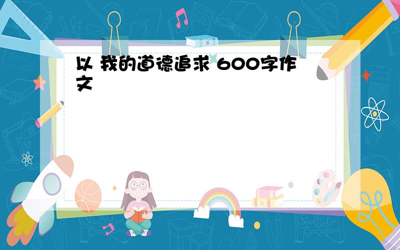 以 我的道德追求 600字作文