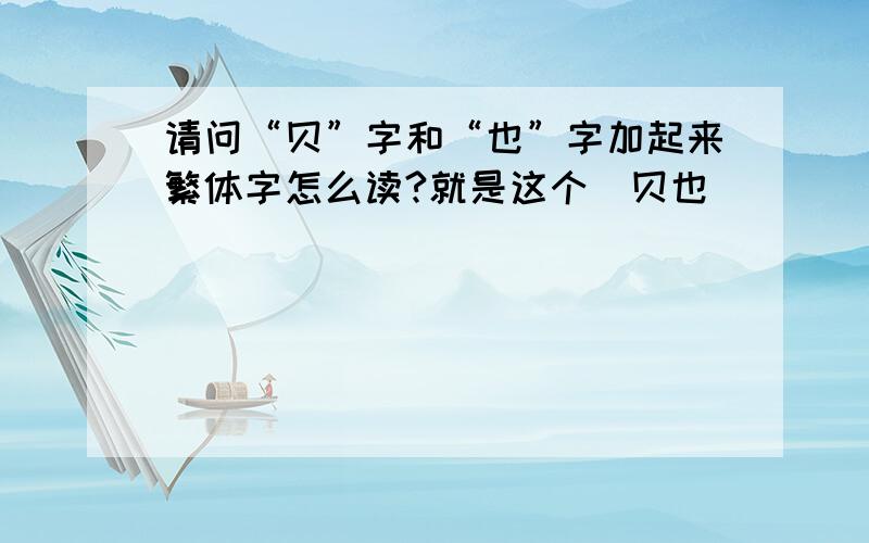 请问“贝”字和“也”字加起来繁体字怎么读?就是这个(贝也)