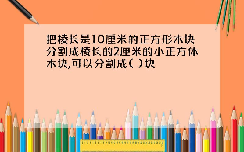 把棱长是10厘米的正方形木块分割成棱长的2厘米的小正方体木块,可以分割成( )块