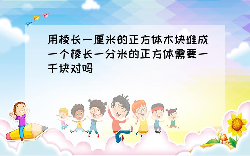 用棱长一厘米的正方体木块堆成一个棱长一分米的正方体需要一千块对吗