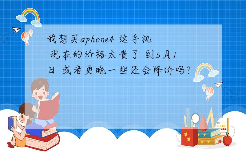 我想买aphone4 这手机 现在的价格太贵了 到5月1日 或者更晚一些还会降价吗?