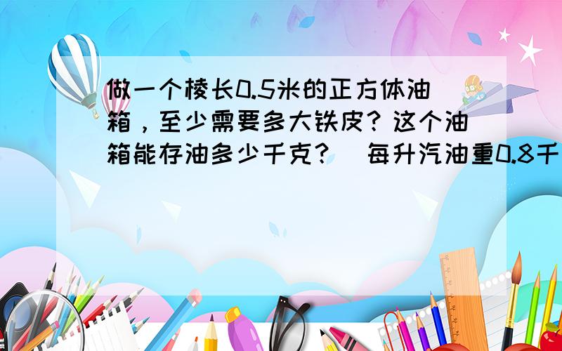 做一个棱长0.5米的正方体油箱，至少需要多大铁皮？这个油箱能存油多少千克？（每升汽油重0.8千克）